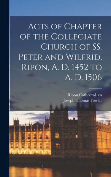 Acts Of Chapter Of The Collegiate Church Of Ss. Peter And Wilfrid, Ripon, A. D. 1452 To A. D. 1506