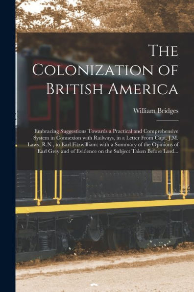 The Colonization Of British America [Microform]: Embracing Suggestions Towards A Practical And Comprehensive System In Connexion With Railways, In A ... A Summary Of The Opinions Of Earl Grey...
