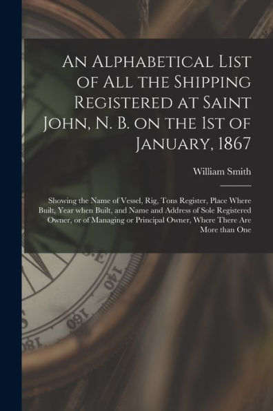An Alphabetical List Of All The Shipping Registered At Saint John, N. B. On The 1St Of January, 1867 [Microform]: Showing The Name Of Vessel, Rig, ... Address Of Sole Registered Owner, Or Of...