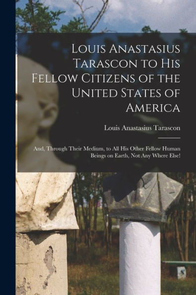 Louis Anastasius Tarascon To His Fellow Citizens Of The United States Of America: And, Through Their Medium, To All His Other Fellow Human Beings On Earth, Not Any Where Else!
