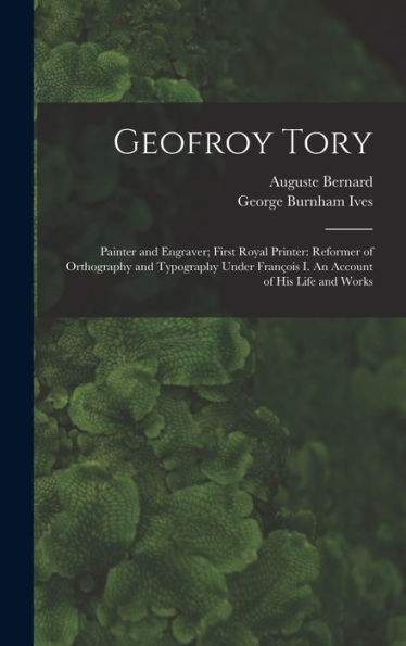 Geofroy Tory: Painter And Engraver; First Royal Printer: Reformer Of Orthography And Typography Under Franc¸Ois I. An Account Of His Life And Works
