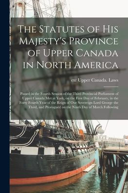 The Statutes Of His Majesty'S Province Of Upper Canada In North America [Microform]: Passed In The Fourth Session Of The Third Provincial Parliament ... In The Forty Fourth Year Of The Reign Of...