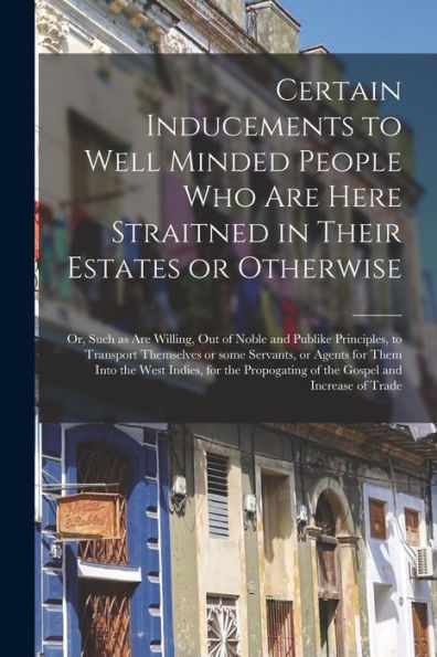 Certain Inducements To Well Minded People Who Are Here Straitned In Their Estates Or Otherwise; Or, Such As Are Willing, Out Of Noble And Publike ... For Them Into The West Indies, For The...