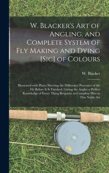 W. Blacker'S Art Of Angling, And Complete System Of Fly Making And Dying [Sic] Of Colours: Illustrated With Plates Shewing The Difference Processes Of ... Knowledge Of Every Thing Requisite To...