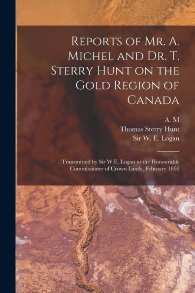 Reports Of Mr. A. Michel And Dr. T. Sterry Hunt On The Gold Region Of Canada [Microform]: Transmitted By Sir W.E. Logan To The Honourable Commissioner Of Crown Lands, February 1866