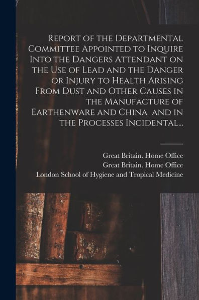Report Of The Departmental Committee Appointed To Inquire Into The Dangers Attendant On The Use Of Lead And The Danger Or Injury To Health Arising ... And China And In The Processes Incidental...