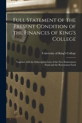 Full Statement Of The Present Condition Of The Finances Of King'S College [Microform]: Together With The Subscription Lists Of The New Endowment Fund And The Restoration Fund