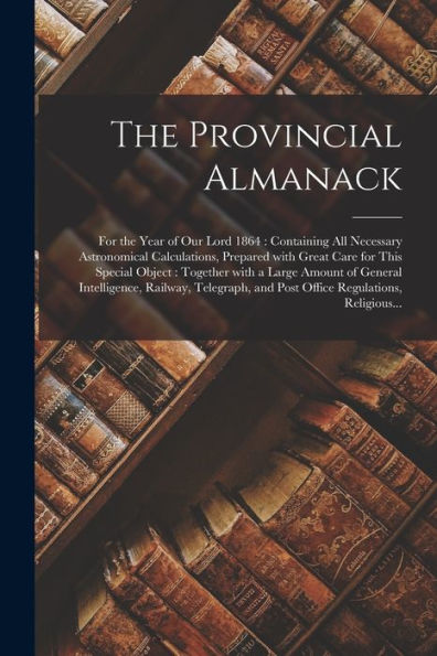 The Provincial Almanack [Microform]: For The Year Of Our Lord 1864: Containing All Necessary Astronomical Calculations, Prepared With Great Care For ... Intelligence, Railway, Telegraph, And...