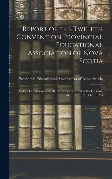 Report Of The Twelfth Convention Provincial Educational Association Of Nova Scotia [Microform]: Held In The Assembly Hall, Provincial Normal School, Truro, 16Th, 17Th, 18Th Oct., 1895