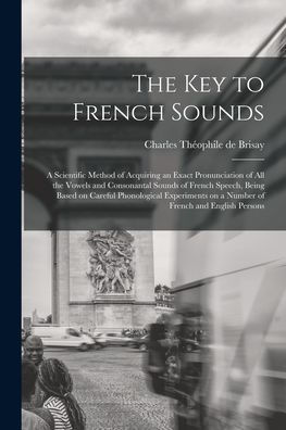 The Key To French Sounds [Microform]: A Scientific Method Of Acquiring An Exact Pronunciation Of All The Vowels And Consonantal Sounds Of French ... On A Number Of French And English Persons