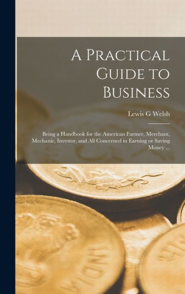 A Practical Guide To Business: Being A Handbook For The American Farmer, Merchant, Mechanic, Investor, And All Concerned In Earning Or Saving Money ...
