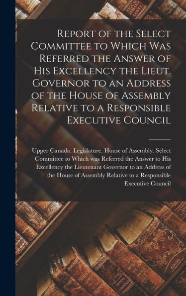Report Of The Select Committee To Which Was Referred The Answer Of His Excellency The Lieut. Governor To An Address Of The House Of Assembly Relative To A Responsible Executive Council [Microform]
