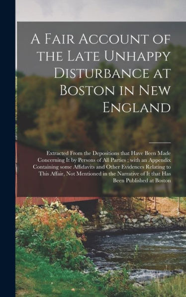 A Fair Account Of The Late Unhappy Disturbance At Boston In New England [Microform]: Extracted From The Depositions That Have Been Made Concerning It ... Affidavits And Other Evidences Relating...