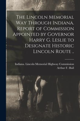 The Lincoln Memorial Way Through Indiana. Report Of Commission Appointed By Governor Harry G. Leslie To Designate Historic Lincoln Route ..