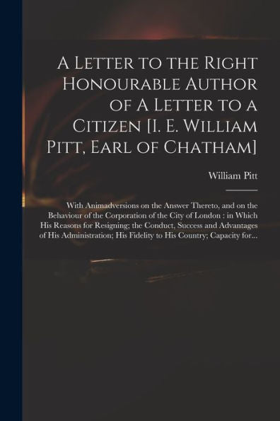 A Letter To The Right Honourable Author Of A Letter To A Citizen [I. E. William Pitt, Earl Of Chatham] [Microform]: With Animadversions On The Answer ... City Of London: In Which His Reasons For...