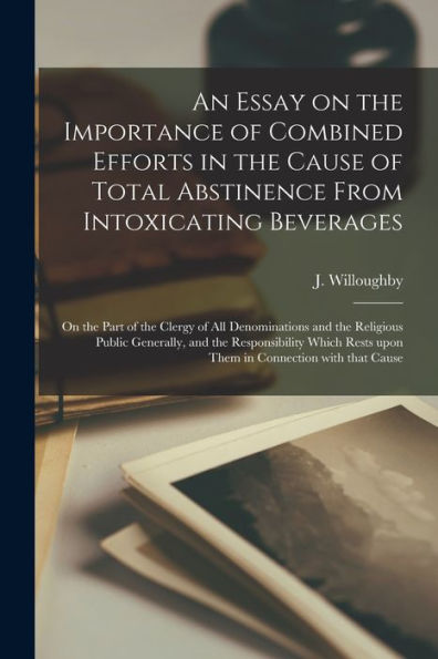 An Essay On The Importance Of Combined Efforts In The Cause Of Total Abstinence From Intoxicating Beverages [Microform]: On The Part Of The Clergy Of ... Responsibility Which Rests Upon Them In...