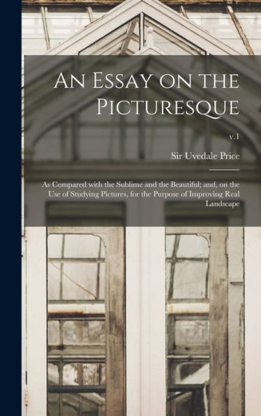 An Essay On The Picturesque: As Compared With The Sublime And The Beautiful; And, On The Use Of Studying Pictures, For The Purpose Of Improving Real Landscape; V.1