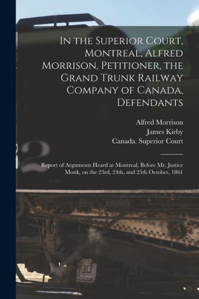In The Superior Court, Montreal, Alfred Morrison, Petitioner, The Grand Trunk Railway Company Of Canada, Defendants [Microform]: Report Of Arguments ... On The 23Rd, 24Th, And 25Th October, 1861