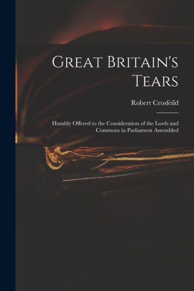 Great Britain'S Tears: Humbly Offered To The Consideration Of The Lords And Commons In Parliament Assembled
