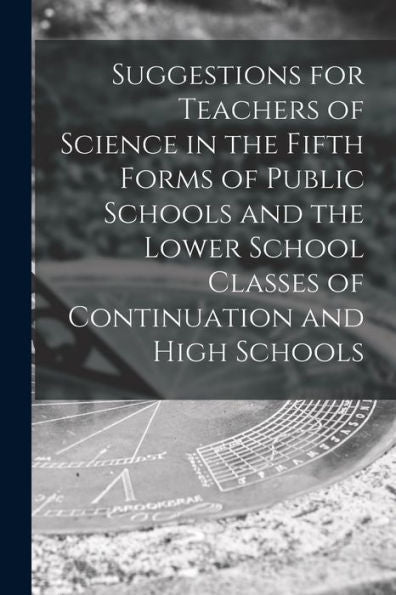 Suggestions For Teachers Of Science In The Fifth Forms Of Public Schools And The Lower School Classes Of Continuation And High Schools [Microform]