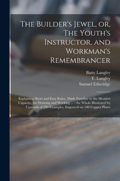 The Builder'S Jewel, Or, The Youth'S Instructor, And Workman'S Remembrancer: Explaining Short And Easy Rules, Made Familiar To The Meanest Capacity, ... Of 200 Examples, Engraved On 100 Copper...