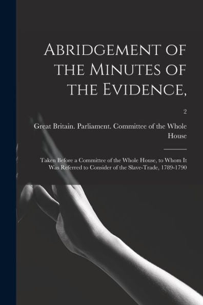 Abridgement Of The Minutes Of The Evidence,: Taken Before A Committee Of The Whole House, To Whom It Was Referred To Consider Of The Slave-Trade, 1789-1790; 2