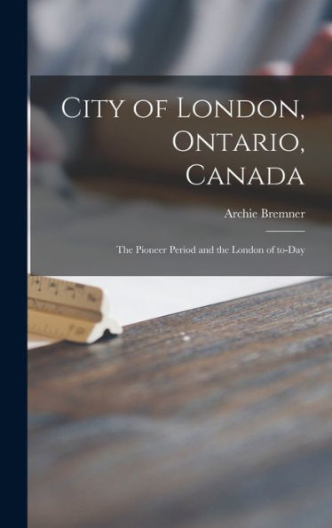 City Of London, Ontario, Canada [Microform]: The Pioneer Period And The London Of To-Day