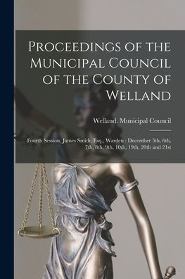 Proceedings Of The Municipal Council Of The County Of Welland [Microform]: Fourth Session, James Smith, Esq., Warden: December 5Th, 6Th, 7Th, 8Th, 9Th, 10Th, 19Th, 20Th And 21St