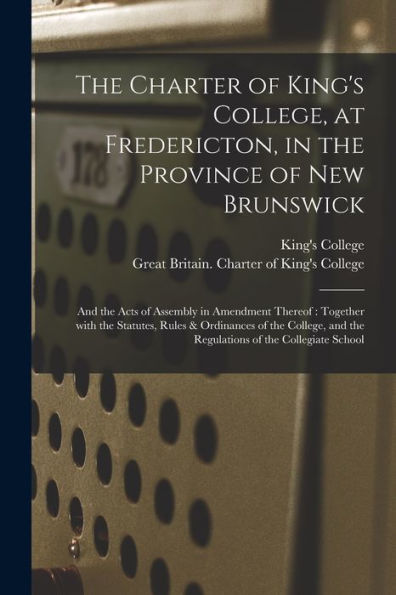 The Charter Of King'S College, At Fredericton, In The Province Of New Brunswick [Microform]: And The Acts Of Assembly In Amendment Thereof: Together ... And The Regulations Of The Collegiate School