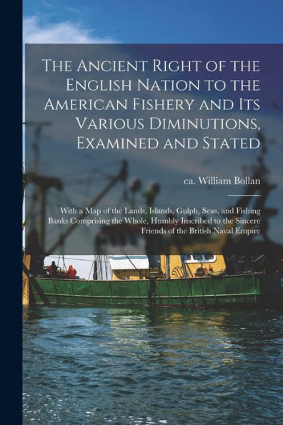 The Ancient Right Of The English Nation To The American Fishery And Its Various Diminutions, Examined And Stated [Microform]: With A Map Of The Lands, ... The Whole, Humbly Inscribed To The Sincere...