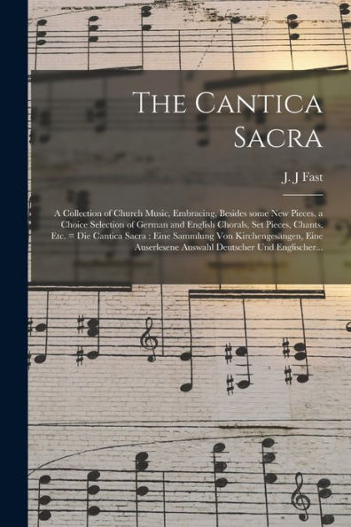 The Cantica Sacra: A Collection Of Church Music, Embracing, Besides Some New Pieces, A Choice Selection Of German And English Chorals, Set Pieces, ... Eine Auserlesene Auswahl...