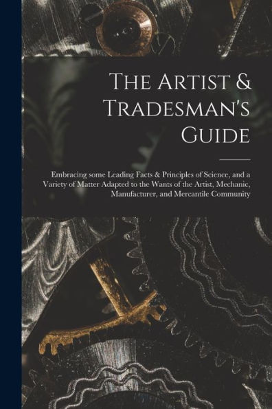 The Artist & Tradesman'S Guide: Embracing Some Leading Facts & Principles Of Science, And A Variety Of Matter Adapted To The Wants Of The Artist, Mechanic, Manufacturer, And Mercantile Community