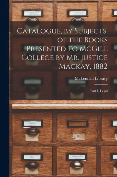 Catalogue, By Subjects, Of The Books Presented To Mcgill College By Mr. Justice Mackay, 1882 [Microform]: Part I, Legal