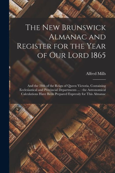 The New Brunswick Almanac And Register For The Year Of Our Lord 1865 [Microform]: And The 28Th Of The Reign Of Queen Victoria, Containing ... Have Been Prepared Expressly For...