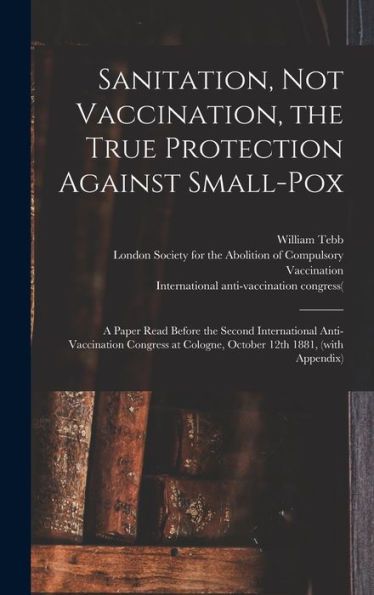 Sanitation, Not Vaccination, The True Protection Against Small-Pox: A Paper Read Before The Second International Anti-Vaccination Congress At Cologne, October 12Th 1881, (With Appendix)