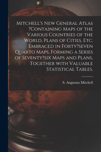 Mitchell'S New General Atlas ?Containing Maps Of The Various Countries Of The World, Plans Of Cities, Etc. Embraced In Forty?Seven Quarto Maps, ... Together With Valuable Statistical Tables.
