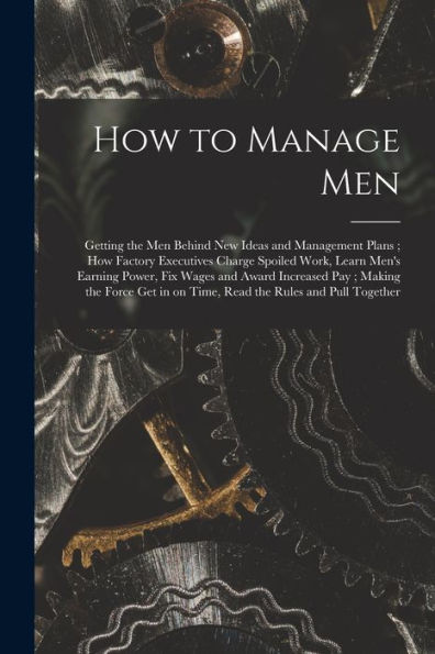 How To Manage Men: Getting The Men Behind New Ideas And Management Plans; How Factory Executives Charge Spoiled Work, Learn Men'S Earning Power, Fix ... In On Time, Read The Rules And Pull Together