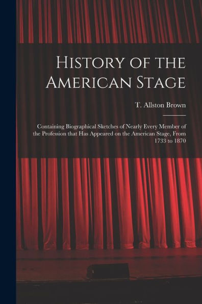 History Of The American Stage: Containing Biographical Sketches Of Nearly Every Member Of The Profession That Has Appeared On The American Stage, From 1733 To 1870