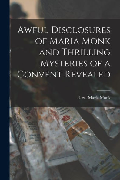 Awful Disclosures Of Maria Monk And Thrilling Mysteries Of A Convent Revealed [Microform]