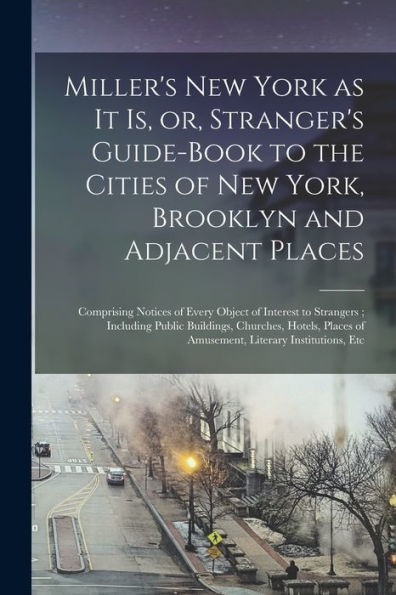 Miller'S New York As It Is, Or, Stranger'S Guide-Book To The Cities Of New York, Brooklyn And Adjacent Places: Comprising Notices Of Every Object Of ... Hotels, Places Of Amusement, Literary...