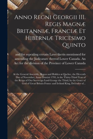 Anno Regni Georgii Iii. Regis Magnæ Britanniæ, Franciæ Et Hiberniæ Tricesimo Quinto [Microform]: At The General Assembly, Begun And Holden At Quebec, ... The Thirty-Third Year Of The Reign Of Our...