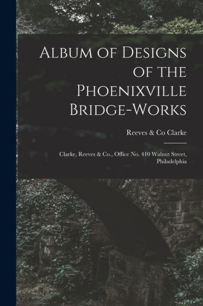 Album Of Designs Of The Phoenixville Bridge-Works [Microform]: Clarke, Reeves & Co., Office No. 410 Walnut Street, Philadelphia