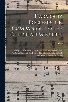 Harmonia Ecclesiæ, Or, Companion To The Christian Minstrel: Being A Very Choice Collection Of Psalm And Hymn Tunes, Anthems, Chants, &C.: Designed For ... Schools, And Singing Societies / [Music]