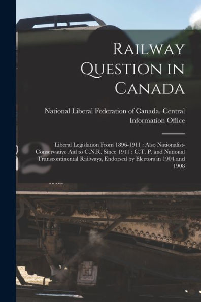 Railway Question In Canada [Microform]: Liberal Legislation From 1896-1911: Also Nationalist-Conservative Aid To C.N.R. Since 1911: G.T. P. And ... Endorsed By Electors In 1904 And 1908