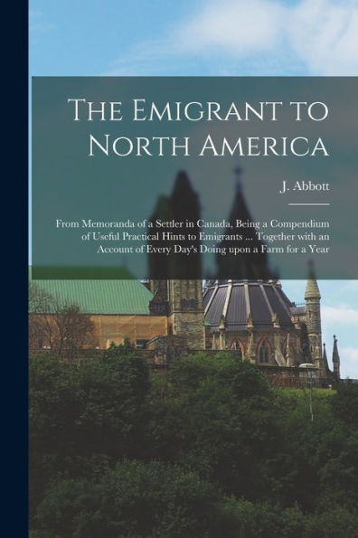 The Emigrant To North America [Microform]: From Memoranda Of A Settler In Canada, Being A Compendium Of Useful Practical Hints To Emigrants ... ... Of Every Day'S Doing Upon A Farm For A Year