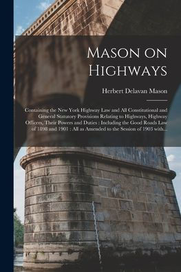 Mason On Highways: Containing The New York Highway Law And All Constitutional And General Statutory Provisions Relating To Highways, Highway Officers, ... Of 1898 And 1901: All As Amended To The...