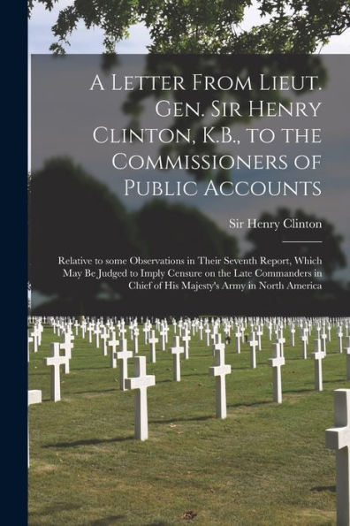 A Letter From Lieut. Gen. Sir Henry Clinton, K.B., To The Commissioners Of Public Accounts [Microform]: Relative To Some Observations In Their Seventh ... Commanders In Chief Of His Majesty'S Army...