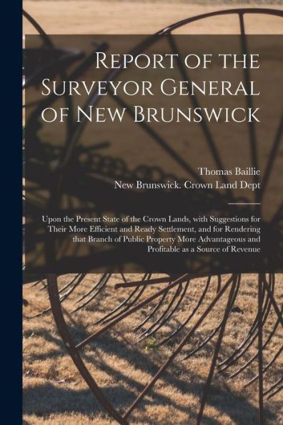 Report Of The Surveyor General Of New Brunswick [Microform]: Upon The Present State Of The Crown Lands, With Suggestions For Their More Efficient And ... Property More Advantageous And Profitable...