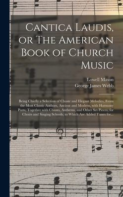 Cantica Laudis, Or The American Book Of Church Music: Being Chiefly A Selection Of Chaste And Elegant Melodies, From The Most Classic Authors, Ancient ... And Other Set Pieces; For Choirs And...