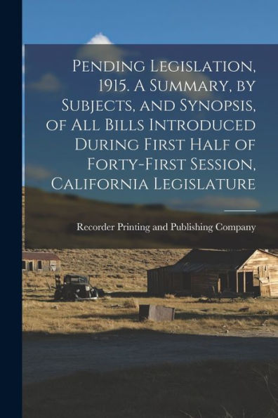 Pending Legislation, 1915. A Summary, By Subjects, And Synopsis, Of All Bills Introduced During First Half Of Forty-First Session, California Legislature